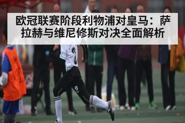 欧冠联赛阶段利物浦对皇马：萨拉赫与维尼修斯对决全面解析